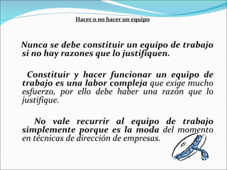 Hacer o no hacer un equipo Nunca se debe constituir un equipo de trabajo si no hay razones que lo justifiquen.   Constituir y hacer funcionar un equipo de trabajo es una labor compleja  que exige mucho esfuerzo, por ello debe haber una razón que lo justifique.  No vale recurrir al equipo de trabajo simplemente porque es la moda  del momento en técnicas de dirección de empresas.   