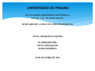 UNIVERSIDAD DE PANAMA

  FACULTAD DE ADMINISTRACION PUBLICA
      ESCUELA DE TRABAJO SOCIAL

SEMINARIO DE LA PRACTICA PRE-PROFESIONAL




        TEMA: TRABAJO EN EQUIPO

            ELABORADO POR:
           TILCIA MEPAQUITO
            MARIA HERRERA



          19 DE OCTUBRE DE 2012
 