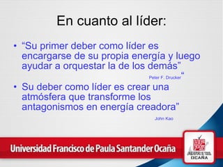 En cuanto al líder: “ Su primer deber como líder es encargarse de su propia energía y luego ayudar a orquestar la de los demás”   Peter F. Drucker “ Su deber como líder es crear una atmósfera que transforme los antagonismos en energía creadora”   John Kao 