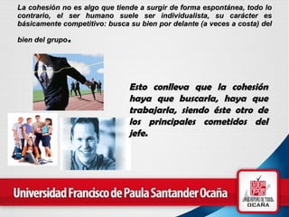 La cohesión no es algo que tiende a surgir de forma espontánea, todo lo contrario, el ser humano suele ser individualista, su carácter es básicamente competitivo: busca su bien por delante (a veces a costa) del bien del grupo .   Esto conlleva que la  cohesión  haya que  buscarla , haya que trabajarla, siendo éste otro de los principales cometidos del jefe.   