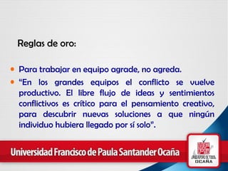 Reglas de oro: Para trabajar en equipo agrade, no agreda. “ En los grandes equipos el conflicto se vuelve productivo. El libre flujo de ideas y sentimientos conflictivos es crítico para el pensamiento creativo, para descubrir nuevas soluciones a que ningún individuo hubiera llegado por sí solo”. 