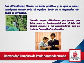 Las dificultades  tienen un lado positivo y es que  a veces consiguen aunar más al equipo , todo va a depender de cómo se afronten.   Cuando surgen dificultades , por graves que éstas sean, es fundamental que  el jefe del equipo informe a sus colaboradores , que no trate de "maquillar" la situación.   