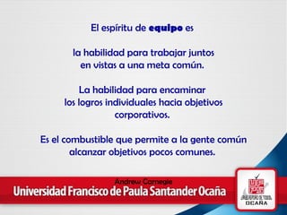 El espíritu de  equipo  es  la habilidad para trabajar juntos en vistas a una meta común.  La habilidad para encaminar  los logros individuales hacia objetivos corporativos.  Es el combustible que permite a la gente común alcanzar objetivos pocos comunes.  Andrew Carnegie 