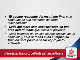 El equipo responde del resultado final  y no cada uno de sus miembros de forma independiente.   Cada miembro está especializado en una área determinada  que afecta al proyecto.   Cada miembro del equipo es responsable de un cometido y  sólo si todos ellos cumplen su función será posible sacar el proyecto adelante.   