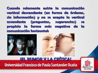 Cuando solamente existe la comunicación vertical descendente (en forma de órdenes, sin información) y no se acepta la vertical ascendente (preguntas, sugerencias) se propicia la forma más negativa de la comunicación horizontal: ¡EL RUMOR Y LA CRÍTICA! 