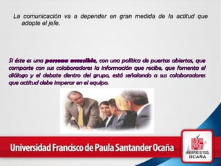 La comunicación va a depender en gran medida de la actitud que adopte el jefe.   Si éste es una  persona accesible , con una política de puertas abiertas, que comparte con sus colaboradores la información que recibe, que fomenta el diálogo y el debate dentro del grupo, está señalando a sus colaboradores que actitud debe imperar en el equipo.   