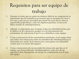 Requisitos para ser equipo de
trabajo
1. Aunque es cierto que no existe un número ideal en su composición es
importante que los miembros reconozcan que se necesitan los unos a
los otros y que sin esa necesidad que tienen los unos de los otros es
improbable poder llevar a cabo los objetivos previstos. A esto se le
llama sentido de interdependencia.
2. Además, es importante que el equipo tenga una identidad propia que
le defina y le de coherencia, porque va a ser precisamente ese
sentimiento de coherencia el que le va a identificar como equipo.
3. Como consecuencia de las características anteriores, en el equipo tiene
que haber una interacción entre sus miembros (la interdependencia se
materializa por medio de la interacción y ésta genera una identidad
común que es el motor del equipo).
4. Como consecuencia de esa necesidad de interacción que hay en el
equipo, que hemos llamado interdependencia, cada uno de sus
miembros debe desempeñar un rol que le complemente con el resto
del equipo
 