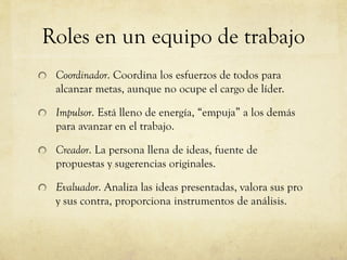 Roles en un equipo de trabajo
Coordinador. Coordina los esfuerzos de todos para
alcanzar metas, aunque no ocupe el cargo de líder.
Impulsor. Está lleno de energía, “empuja” a los demás
para avanzar en el trabajo.
Creador. La persona llena de ideas, fuente de
propuestas y sugerencias originales.
Evaluador. Analiza las ideas presentadas, valora sus pro
y sus contra, proporciona instrumentos de análisis.
 
