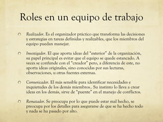 Roles en un equipo de trabajo
Realizador. Es el organizador práctico que transforma las decisiones
y estrategias en tareas definidas y realizables, que los miembros del
equipo puedan manejar.
Investigador. El que aporta ideas del “exterior” de la organización,
su papel principal es evitar que el equipo se quede estancado. A
veces se confunde con el “creador” pero, a diferencia de este, no
aporta ideas originales, sino conocidas por sus lecturas,
observaciones, u otras fuentes externas.
Comunicador. El más sensible para identificar necesidades e
inquietudes de los demás miembros.. Su instinto lo lleva a crear
ideas en los demás, sirve de “puente” en el manejo de conflictos.
Rematador. Se preocupa por lo que puede estar mal hecho, se
preocupa por los detalles para asegurarse de que se ha hecho todo
y nada se ha pasado por alto.
 