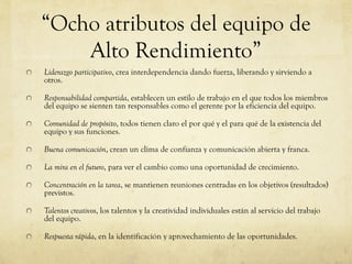“Ocho atributos del equipo de
Alto Rendimiento”
Liderazgo participativo, crea interdependencia dando fuerza, liberando y sirviendo a
otros.
Responsabilidad compartida, establecen un estilo de trabajo en el que todos los miembros
del equipo se sienten tan responsables como el gerente por la eficiencia del equipo.
Comunidad de propósito, todos tienen claro el por qué y el para qué de la existencia del
equipo y sus funciones.
Buena comunicación, crean un clima de confianza y comunicación abierta y franca.
La mira en el futuro, para ver el cambio como una oportunidad de crecimiento.
Concentración en la tarea, se mantienen reuniones centradas en los objetivos (resultados)
previstos.
Talentos creativos, los talentos y la creatividad individuales están al servicio del trabajo
del equipo.
Respuesta rápida, en la identificación y aprovechamiento de las oportunidades.
 