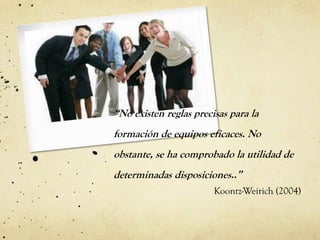 “No existen reglas precisas para la
formación de equipos eficaces. No
obstante, se ha comprobado la utilidad de
determinadas disposiciones..”
Koontz-Weirich (2004)
 