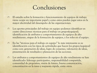 Conclusiones
El estudio sobre la formación y funcionamiento de equipos de trabajo
viene ocupa un importante papel y como estos pueden jugar estos en la
mayor efectividad del desempeño de las organizaciones.
Los aportes principales del trabajo en equipo podemos identificar en
cuatro direcciones: técnicas para el trabajo en grupos(equipos),
identificación de atributos y comportamientos de equipos de alto
rendimiento, etapas de la formación de equipos, y los roles en el equipo.
En las “técnicas para el trabajo en equipo” lo más interesante es su
identificación con los tipos de actividades que hacen los grupos (equipos)
como son: generación de ideas, logro de consenso, valoración de ideas,
presentación de resultados y planeación de las acciones.
Los atributos y comportamientos de equipos de alto rendimiento se han
identificado: liderazgo participativo, responsabilidad compartida,
comunidad de propósitos, visión de futuro, buena comunicación,
concentración en la tarea y respuesta rápida, entre otros.
 