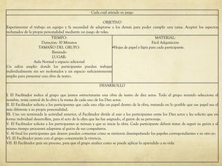 Cada cuál atiende su juego
OBJETIVO
Experimentar el trabajo en equipo y la necesidad de adaptarse a los demás para poder cumplir una tarea. Aceptar los aspectos
rechazados de la propia personalidad mediante un juego de roles.
TIEMPO:
Duración: 30 Minutos
TAMAÑO DEL GRUPO:
Ilimitado
LUGAR:
Aula Normal y espacio adicional
Un salón amplio donde los participantes puedan trabajar
individualmente sin ser molestados y un espacio suficientemente
amplio para presentar una obra de teatro.
MATERIAL:
Fácil Adquisición
•Hojas de papel y lápiz para cada participante.
DESARROLLO
I. El Facilitador indica al grupo que juntos estructurarán una obra de teatro de diez actos. Todo el grupo reunido selecciona el
nombre, tema central de la obra y la trama de cada uno de los Diez actos.
II. El Facilitador solicita a los participantes que cada uno elija un papel dentro de la obra, tratando en lo posible que ese papel sea el
más diferente a su propia personalidad.
III. Una vez terminada la actividad anterior, el Facilitador divide al azar a los participantes entre los Diez actos y les solicita que en
forma individual desarrollen, para el acto de la obra que les fue asignado, el guión de su personaje.
V. El Facilitador solicita a los participantes se reúnan y que se inicie la obra. Cada participante deberá tratar de seguir su guión y al
mismo tiempo procurará adaptarse al guión de sus compañeros.
V. Al final los participantes que deseen pueden comentar cómo se sintieron desempeñando los papeles correspondientes a su otro yo.
VI. El Facilitador junto con el grupo comentarán la vivencia.
VII. El Facilitador guía un proceso, para que el grupo analice como se puede aplicar lo aprendido a su vida.
 