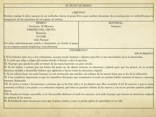 EL NUDO HUMANO
OBJETIVO
Permite analizar la labor asesora de un individuo frente al grupo.Sirve para analizar elementos de comunicación no verbal.Propicia la
integración de los miembros de un equipo de trabajo.
TIEMPO:
Duración: 30 Minutos
TAMAÑO DEL GRUPO:
Ilimitado
LUGAR:
Aula Normal
Un salón suficientemente amplio e iluminado, en donde el grupo
en su conjunto pueda desplazarse cómodamente.
MATERIAL:
Ninguno
DESARROLLO
SIN FORMATO
I. El Facilitador pide uno o dos voluntarios, aunque puede designar a alguien específico si sus necesidades así se lo demandan.
II. Le pide que salga o salgan del recinto donde se llevará a cabo el ejercicio.
III. Al grupo que queda les pide se tomen de las mano haciendo un gran círculo.
IV. Se les induce a pensar que esa forma del grupo es, de alguna manera, su estructura original; pero que los grupos, en su propia
dinámica tienden a desarrollar hábitos que aglutinan y hacen variar la estructura original.
V. Se les solicita hacer un nudo humano lo más intrincado que puedan, sin soltarse de las manos hasta que se les de la indicación.
VI. Una condición importante es que los miembros del grupo que constituyen el nudo no podrán hablar mientras el asesor o asesores
intenten deshacerlo.
VII. Se invita a entrar a las personas o persona que se les hizo salir y se les plantea que ellos asumirán el rol de asesores y que su tarea
consistirá en llevar a ese grupo a su estructura original, que éstas no pueden soltarse de las manos y a la vez no pueden proferir palabra
alguna.
VIII. Pasado un tiempo razonable, si no han podido deshacer el nudo los asesores, se le pide al grupo que retome su estructura original
sin soltarse de las manos.
IX. El Facilitador guía un proceso para que el grupo analice, como se puede aplicar lo aprendido en su vida.
 