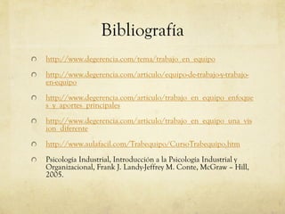 Bibliografía
http://www.degerencia.com/tema/trabajo_en_equipo
http://www.degerencia.com/articulo/equipo-de-trabajo-y-trabajo-
en-equipo
http://www.degerencia.com/articulo/trabajo_en_equipo_enfoque
s_y_aportes_principales
http://www.degerencia.com/articulo/trabajo_en_equipo_una_vis
ion_diferente
http://www.aulafacil.com/Trabequipo/CursoTrabequipo.htm
Psicología Industrial, Introducción a la Psicología Industrial y
Organizacional, Frank J. Landy-Jeffrey M. Conte, McGraw – Hill,
2005.
 