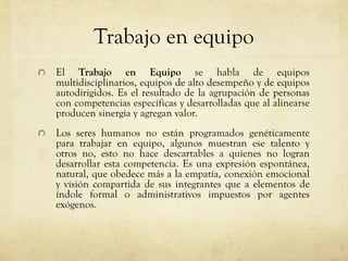 Trabajo en equipo
El Trabajo en Equipo se habla de equipos
multidisciplinarios, equipos de alto desempeño y de equipos
autodirigidos. Es el resultado de la agrupación de personas
con competencias específicas y desarrolladas que al alinearse
producen sinergia y agregan valor.
Los seres humanos no están programados genéticamente
para trabajar en equipo, algunos muestran ese talento y
otros no, esto no hace descartables a quienes no logran
desarrollar esta competencia. Es una expresión espontánea,
natural, que obedece más a la empatía, conexión emocional
y visión compartida de sus integrantes que a elementos de
índole formal o administrativos impuestos por agentes
exógenos.
 