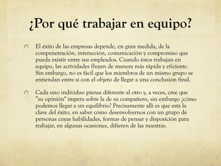 ¿Por qué trabajar en equipo?
El éxito de las empresas depende, en gran medida, de la
compenetración, interacción, comunicación y compromiso que
pueda existir entre sus empleados. Cuando éstos trabajan en
equipo, las actividades fluyen de manera más rápida y eficiente.
Sin embargo, no es fácil que los miembros de un mismo grupo se
entiendan entre sí con el objeto de llegar a una conclusión final.
Cada uno individuo piensa diferente al otro y, a veces, cree que
”su opinión" impera sobre la de su compañero, sin embargo ¿cómo
podemos llegar a un equilibrio? Precisamente allí es que está la
clave del éxito, en saber cómo desenvolvernos con un grupo de
personas cuyas habilidades, formas de pensar y disposición para
trabajar, en algunas ocasiones, difieren de las nuestras.
 