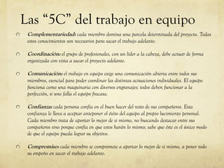 Las “5C” del trabajo en equipo
Complementariedad: cada miembro domina una parcela determinada del proyecto. Todas
estos conocimientos son necesarios para sacar el trabajo adelante.
Coordinación: el grupo de profesionales, con un líder a la cabeza, debe actuar de forma
organizada con vista a sacar el proyecto adelante.
Comunicación: el trabajo en equipo exige una comunicación abierta entre todos sus
miembros, esencial para poder coordinar las distintas actuaciones individuales. El equipo
funciona como una maquinaria con diversos engranajes; todos deben funcionar a la
perfección, si uno falla el equipo fracasa.
Confianza: cada persona confía en el buen hacer del resto de sus compañeros. Esta
confianza le lleva a aceptar anteponer el éxito del equipo al propio lucimiento personal.
Cada miembro trata de aportar lo mejor de si mismo, no buscando destacar entre sus
compañeros sino porque confía en que estos harán lo mismo; sabe que éste es el único modo
de que el equipo pueda lograr su objetivo.
Compromiso: cada miembro se compromete a aportar lo mejor de si mismo, a poner todo
su empeño en sacar el trabajo adelante.
 