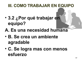 17 
III. COMO TRABAJAR EN EQUIPO 
• 3.2 ¿Por qué trabajar en 
equipo? 
A. Es una necesidad humana 
• B. Se crea un ambiente 
agradable 
• C. Se logra mas con menos 
esfuerzo 
 