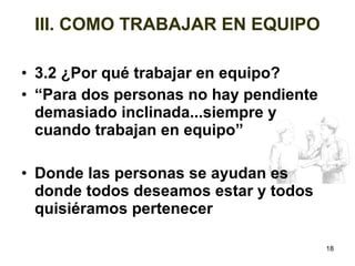 18 
III. COMO TRABAJAR EN EQUIPO 
• 3.2 ¿Por qué trabajar en equipo? 
• “Para dos personas no hay pendiente 
demasiado inclinada...siempre y 
cuando trabajan en equipo” 
• Donde las personas se ayudan es 
donde todos deseamos estar y todos 
quisiéramos pertenecer 
 