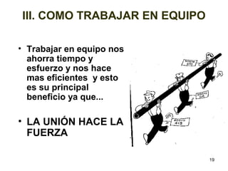 19 
III. COMO TRABAJAR EN EQUIPO 
• Trabajar en equipo nos 
ahorra tiempo y 
esfuerzo y nos hace 
mas eficientes y esto 
es su principal 
beneficio ya que... 
• LA UNIÓN HACE LA 
FUERZA 
 