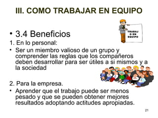 III. COMO TRABAJAR EN EQUIPO 
• 3.4 Beneficios 
1. En lo personal: 
• Ser un miembro valioso de un grupo y 
comprender las reglas que los compañeros 
deben desarrollar para ser útiles a si mismos y a 
la sociedad 
2. Para la empresa. 
• Aprender que el trabajo puede ser menos 
pesado y que se pueden obtener mejores 
resultados adoptando actitudes apropiadas. 
21 
TRABAJ 
O EN 
EQUIPO 
 