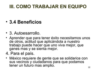 • 3.4 Beneficios 
• 3. Autoesarrollo. 
• Aprender que para tener éxito necesitamos unos 
de otros, actitud que aplicándola a nuestro 
trabajo puede hacer que uno viva mejor, que 
ganes mas y se sienta mejor. 
4. Para el país. 
• México requiere de gente que se solidarice con 
sus vecinos y ciudadanos para que podamos 
tener un futuro mas amplio. 
22 
III. COMO TRABAJAR EN EQUIPO 
 