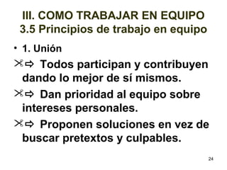 • 1. Unión 
 Todos participan y contribuyen 
dando lo mejor de sí mismos. 
 Dan prioridad al equipo sobre 
intereses personales. 
 Proponen soluciones en vez de 
buscar pretextos y culpables. 
24 
III. COMO TRABAJAR EN EQUIPO 
3.5 Principios de trabajo en equipo 
 