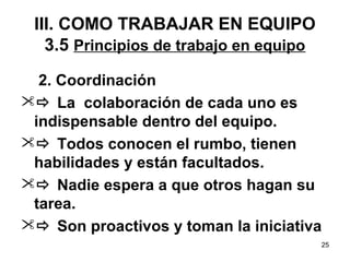 2. Coordinación 
 La colaboración de cada uno es 
indispensable dentro del equipo. 
 Todos conocen el rumbo, tienen 
habilidades y están facultados. 
 Nadie espera a que otros hagan su 
tarea. 
 Son proactivos y toman la iniciativa 
25 
III. COMO TRABAJAR EN EQUIPO 
3.5 Principios de trabajo en equipo 
 