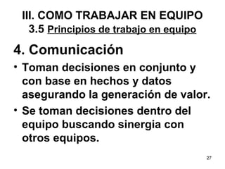 4. Comunicación 
• Toman decisiones en conjunto y 
con base en hechos y datos 
asegurando la generación de valor. 
• Se toman decisiones dentro del 
equipo buscando sinergia con 
otros equipos. 
27 
III. COMO TRABAJAR EN EQUIPO 
3.5 Principios de trabajo en equipo 
 
