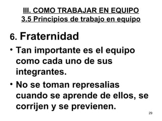 29 
III. COMO TRABAJAR EN EQUIPO 
3.5 Principios de trabajo en equipo 
6. Fraternidad 
• Tan importante es el equipo 
como cada uno de sus 
integrantes. 
• No se toman represalias 
cuando se aprende de ellos, se 
corrijen y se previenen. 
 