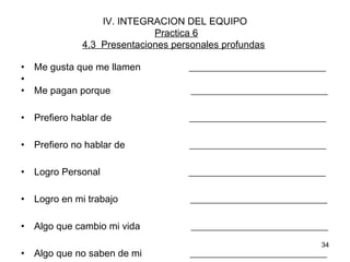 • Me gusta que me llamen ____________________________ 
• 
• Me pagan porque ____________________________ 
• Prefiero hablar de ____________________________ 
• Prefiero no hablar de ____________________________ 
• Logro Personal ____________________________ 
• Logro en mi trabajo ____________________________ 
• Algo que cambio mi vida ____________________________ 
• Algo que no saben de mi ____________________________ 
34 
IV. INTEGRACION DEL EQUIPO 
Practica 6 
4.3 Presentaciones personales profundas 
 