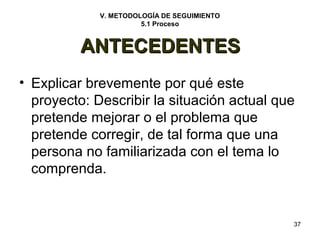 37 
V. METODOLOGÍA DE SEGUIMIENTO 
5.1 Proceso 
AANNTTEECCEEDDEENNTTEESS 
• Explicar brevemente por qué este 
proyecto: Describir la situación actual que 
pretende mejorar o el problema que 
pretende corregir, de tal forma que una 
persona no familiarizada con el tema lo 
comprenda. 
 