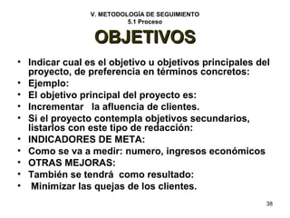 38 
V. METODOLOGÍA DE SEGUIMIENTO 
5.1 Proceso 
OOBBJJEETTIIVVOOSS 
• Indicar cual es el objetivo u objetivos principales del 
proyecto, de preferencia en términos concretos: 
• Ejemplo: 
• El objetivo principal del proyecto es: 
• Incrementar la afluencia de clientes. 
• Si el proyecto contempla objetivos secundarios, 
listarlos con este tipo de redacción: 
• INDICADORES DE META: 
• Como se va a medir: numero, ingresos económicos 
• OTRAS MEJORAS: 
• También se tendrá como resultado: 
• Minimizar las quejas de los clientes. 
 