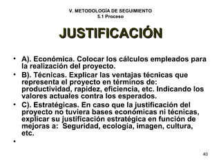 40 
V. METODOLOGÍA DE SEGUIMIENTO 
5.1 Proceso 
JJUUSSTTIIFFIICCAACCIIÓÓNN 
• A). Económica. Colocar los cálculos empleados para 
la realización del proyecto. 
• B). Técnicas. Explicar las ventajas técnicas que 
representa el proyecto en términos de: 
productividad, rapidez, eficiencia, etc. Indicando los 
valores actuales contra los esperados. 
• C). Estratégicas. En caso que la justificación del 
proyecto no tuviera bases económicas ni técnicas, 
explicar su justificación estratégica en función de 
mejoras a: Seguridad, ecología, imagen, cultura, 
etc. 
• 
 