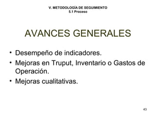 43 
V. METODOLOGÍA DE SEGUIMIENTO 
5.1 Proceso 
AVANCES GENERALES 
• Desempeño de indicadores. 
• Mejoras en Truput, Inventario o Gastos de 
Operación. 
• Mejoras cualitativas. 
 