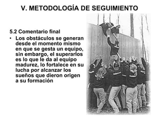 45 
V. METODOLOGÍA DE SEGUIMIENTO 
5.2 Comentario final 
• Los obstáculos se generan 
desde el momento mismo 
en que se gesta un equipo, 
sin embargo, el superarlos 
es lo que le da al equipo 
madurez, lo fortalece en su 
lucha por alcanzar los 
sueños que dieron origen 
a su formación 
 
