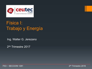Física I:
Trabajo y Energía
Ing. Walter G. Jerezano
2do Trimestre 2017
FIS I : SECCION 1281 2do Trimestre 2016
 