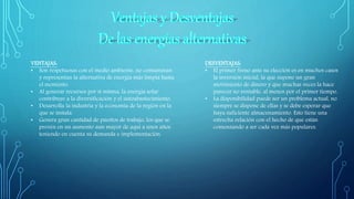 VENTAJAS:
• Son respetuosas con el medio ambiente, no contaminan
y representan la alternativa de energía más limpia hasta
el momento.
• Al generar recursos por si misma, la energía solar
contribuye a la diversificación y el autoabastecimiento.
• Desarrolla la industria y la economía de la región en la
que se instala.
• Genera gran cantidad de puestos de trabajo, los que se
prevén en un aumento aun mayor de aquí a unos años
teniendo en cuenta su demanda e implementación.
DESVENTAJAS:
• El primer freno ante su elección es en muchos casos
la inversión inicial, la que supone un gran
movimiento de dinero y que muchas veces la hace
parecer no rentable, al menos por el primer tiempo.
• La disponibilidad puede ser un problema actual, no
siempre se dispone de ellas y se debe esperar que
haya suficiente almacenamiento. Esto tiene una
estrecha relación con el hecho de que están
comenzando a ser cada vez más populares.
 