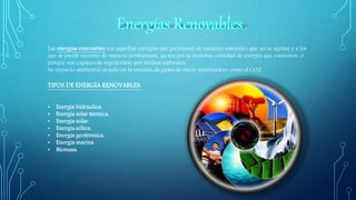 Las energías renovables son aquellas energías que provienen de recursos naturales que no se agotan y a los
que se puede recurrir de manera permanente, ya sea por la inmensa cantidad de energía que contienen, o
porque son capaces de regenerarse por medios naturales.
Su impacto ambiental es nulo en la emisión de gases de efecto invernadero como el CO2.
TIPOS DE ENERGÍA RENOVABLES:
• Energía hidráulica.
• Energía solar térmica.
• Energía solar.
• Energía eólica.
• Energía geotérmica.
• Energía marina
• Biomasa.
 