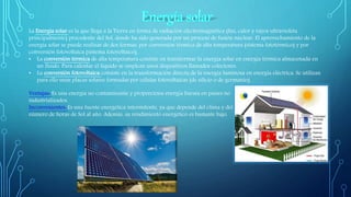 La Energía solar es la que llega a la Tierra en forma de radiación electromagnética (luz, calor y rayos ultravioleta
principalmente) procedente del Sol, donde ha sido generada por un proceso de fusión nuclear. El aprovechamiento de la
energía solar se puede realizar de dos formas: por conversión térmica de alta temperatura (sistema fototérmico) y por
conversión fotovoltaica (sistema fotovoltaico).
• La conversión térmica de alta temperatura consiste en transformar la energía solar en energía térmica almacenada en
un fluido. Para calentar el líquido se emplean unos dispositivos llamados colectores.
• La conversión fotovoltaica consiste en la transformación directa de la energía luminosa en energía eléctrica. Se utilizan
para ello unas placas solares formadas por células fotovoltaicas (de silicio o de germanio).
Ventajas: Es una energía no contaminante y proporciona energía barata en países no
industrializados.
Inconvenientes: Es una fuente energética intermitente, ya que depende del clima y del
número de horas de Sol al año. Además, su rendimiento energético es bastante bajo.
 