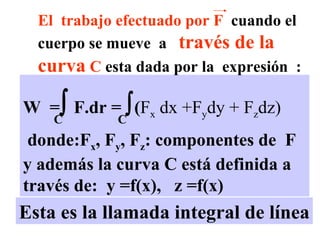Esta es la llamada integral de línea W  =   F.dr =   ( F x  dx +F y dy + F z dz)   donde:F x , F y , F z : componentes de  F y además la curva C está definida a través de:  y =f(x),  z =f(x) C C El  trabajo efectuado por F   cuando el cuerpo se mueve  a  través de la curva  C  esta dada por la  expresión  :  