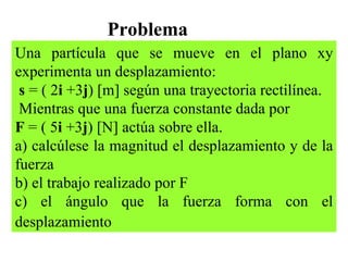 Problema Una partícula que se mueve en el plano xy experimenta un desplazamiento: s  = ( 2 i  +3 j ) [m] según una trayectoria rectilínea. Mientras que una fuerza constante dada por  F  = ( 5 i  +3 j ) [N] actúa sobre ella. a) calcúlese la magnitud el desplazamiento y de la fuerza b) el trabajo realizado por F c) el ángulo que la fuerza forma con el desplazamiento   