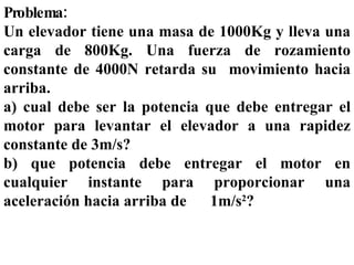 Problema: Un elevador tiene una masa de 1000Kg y lleva una carga de 800Kg. Una fuerza de rozamiento constante de 4000N retarda su  movimiento hacia arriba.  a) cual debe ser la potencia que debe entregar el motor para levantar el elevador a una rapidez constante de 3m/s? b) que potencia debe entregar el motor en cualquier instante para proporcionar una aceleración hacia arriba de  1m/s 2 ? 