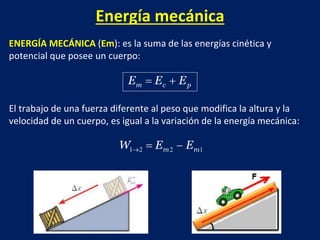Energía mecánica
ENERGÍA MECÁNICA (Em): es la suma de las energías cinética y
potencial que posee un cuerpo:
El trabajo de una fuerza diferente al peso que modifica la altura y la
velocidad de un cuerpo, es igual a la variación de la energía mecánica:
 