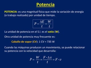 Potencia
POTENCIA: es una magnitud física que mide la variación de energía
(o trabajo realizado) por unidad de tiempo.
La unidad de potencia en el S.I. es el vatio (W).
Otra unidad de potencia muy frecuente es:
Caballo de vapor (CV): 1 CV = 735 W
Cuando las máquinas producen un movimiento, se puede relacionar
su potencia con la velocidad que desarrolla:
 
