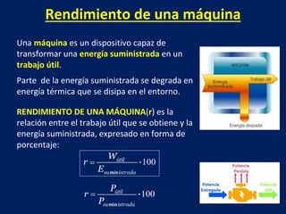 Rendimiento de una máquina
Una máquina es un dispositivo capaz de
transformar una energía suministrada en un
trabajo útil.
Parte de la energía suministrada se degrada en
energía térmica que se disipa en el entorno.
RENDIMIENTO DE UNA MÁQUINA(r) es la
relación entre el trabajo útil que se obtiene y la
energía suministrada, expresado en forma de
porcentaje:
 