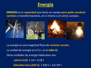Energía
ENERGÍA es la capacidad que tiene un cuerpo para poder producir
cambios o transformaciones, en sí mismo o en otros cuerpos.
La energía es una magnitud física de carácter escalar.
La unidad de energía en el S.I. es el Julio (J).
Otras unidades de energía habituales son:
caloría (cal): 1 cal = 4,18 J
kilovatio-hora (kW·h): 1 kW·h = 3,6·106 J
 