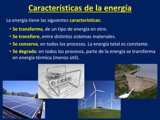 Características de la energía
La energía tiene las siguientes características:
• Se transforma, de un tipo de energía en otro.
• Se transfiere, entre distintos sistemas materiales.
• Se conserva, en todos los procesos. La energía total es constante.
• Se degrada: en todos los procesos, parte de la energía se transforma
en energía térmica (menos útil).
 