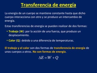 Transferencia de energía
La energía de un cuerpo se mantiene constante hasta que dicho
cuerpo interacciona con otro y se produce un intercambio de
energía.
Estas transferencias de energía se pueden realizar de dos formas:
• Trabajo (W): por la acción de una fuerza, que produce un
desplazamiento.
• Calor (Q): debido a una diferencia de temperaturas.
El trabajo y el calor son dos formas de transferencia de energía de
unos cuerpos a otros. No son formas de energía.
 